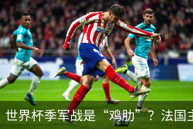 世界杯季军战是“鸡肋”？法国主帅德尚：我们有义务拼尽全力