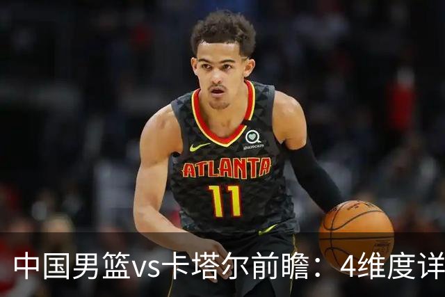 中国男篮vs卡塔尔前瞻：4维度详解争胜关键 杨瀚森率队剑指胜利