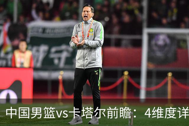 中国男篮vs卡塔尔前瞻：4维度详解争胜关键 杨瀚森率队剑指胜利