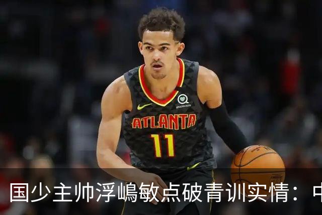 国少主帅浮嶋敏点破青训实情：中国球员天赋不差，差的是这个