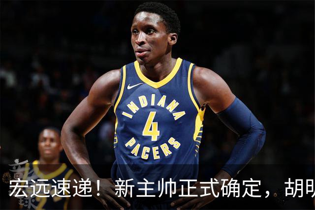 宏远速递！新主帅正式确定，胡明轩最新伤情出炉，徐昕下赛季不回归