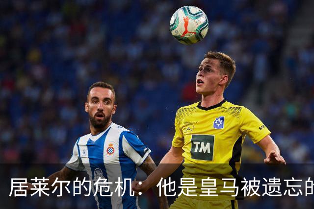 居莱尔的危机：他是皇马被遗忘的天才吗？