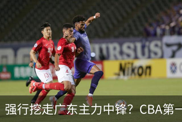 强行挖走广东主力中锋？CBA第一黑马重拳出击，没朱芳雨真不行！