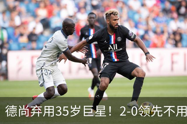 德尚弃用35岁巨星！2-0领先不用他，世界杯0出场，和姆巴佩有过节