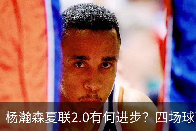 杨瀚森夏联2.0有何进步？四场球亮点与隐忧同在