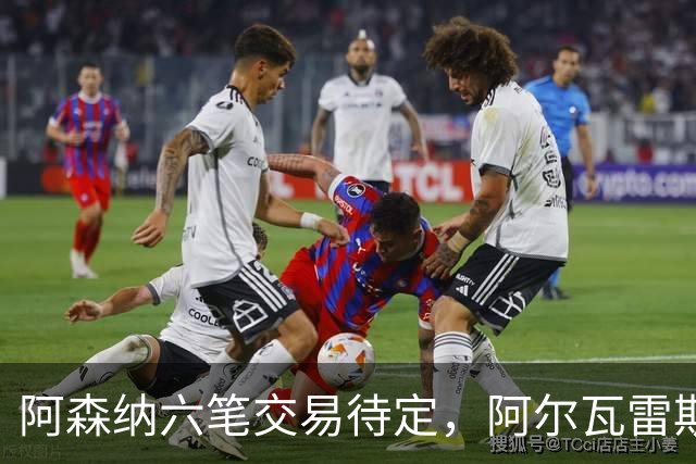 阿森纳六笔交易待定，阿尔瓦雷斯压哨变数仍存，巴西双星接近离队