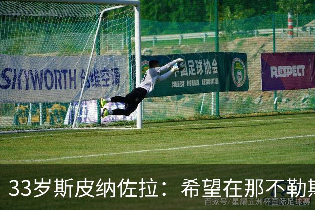33岁斯皮纳佐拉：希望在那不勒斯结束生涯 现在想证明自己的状态